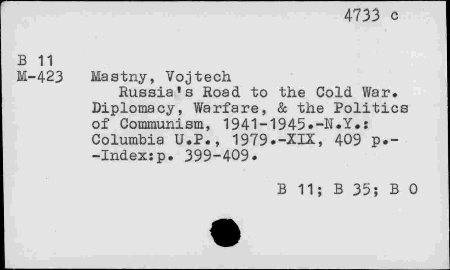 ﻿4733 c
b 11
M-423 Mastny, Vojtech
Russia’s Road to the Cold War. Diplomacy, Warfare, & the Politics of Communism, 1941-1945.-N.Y.: Columbia U.P., 1979.-XIX, 409 p.--Index:p. 399-409.
B 11; B 35; B 0